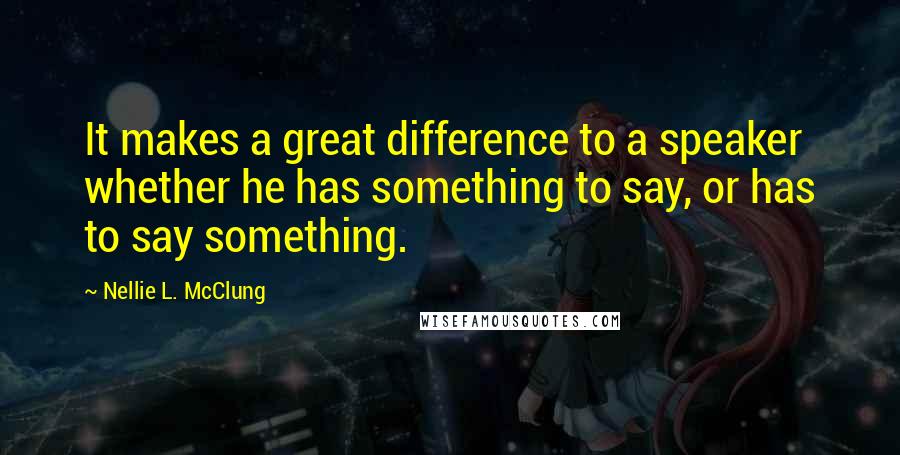 Nellie L. McClung Quotes: It makes a great difference to a speaker whether he has something to say, or has to say something.