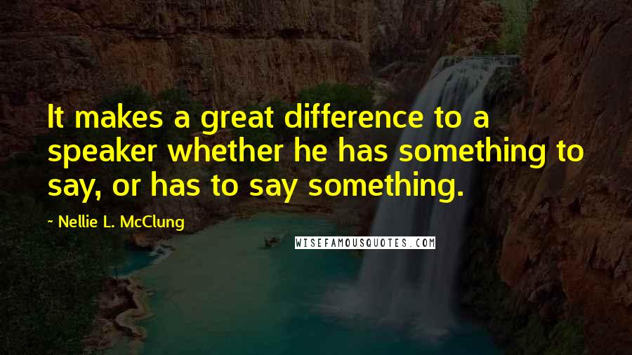 Nellie L. McClung Quotes: It makes a great difference to a speaker whether he has something to say, or has to say something.