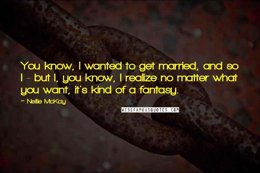 Nellie McKay Quotes: You know, I wanted to get married, and so I - but I, you know, I realize no matter what you want, it's kind of a fantasy.