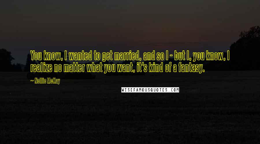 Nellie McKay Quotes: You know, I wanted to get married, and so I - but I, you know, I realize no matter what you want, it's kind of a fantasy.