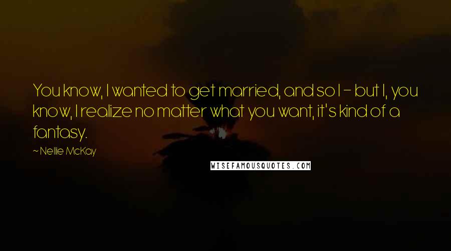 Nellie McKay Quotes: You know, I wanted to get married, and so I - but I, you know, I realize no matter what you want, it's kind of a fantasy.