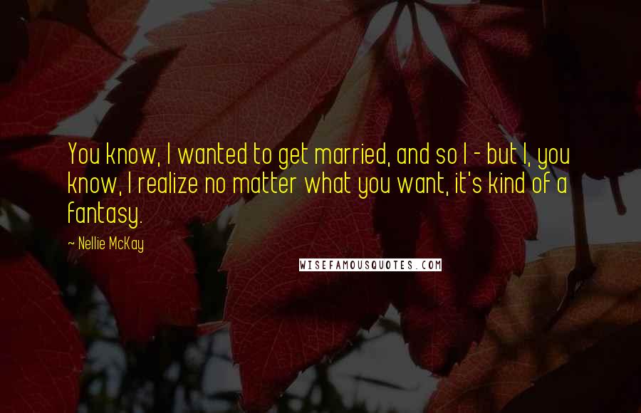 Nellie McKay Quotes: You know, I wanted to get married, and so I - but I, you know, I realize no matter what you want, it's kind of a fantasy.