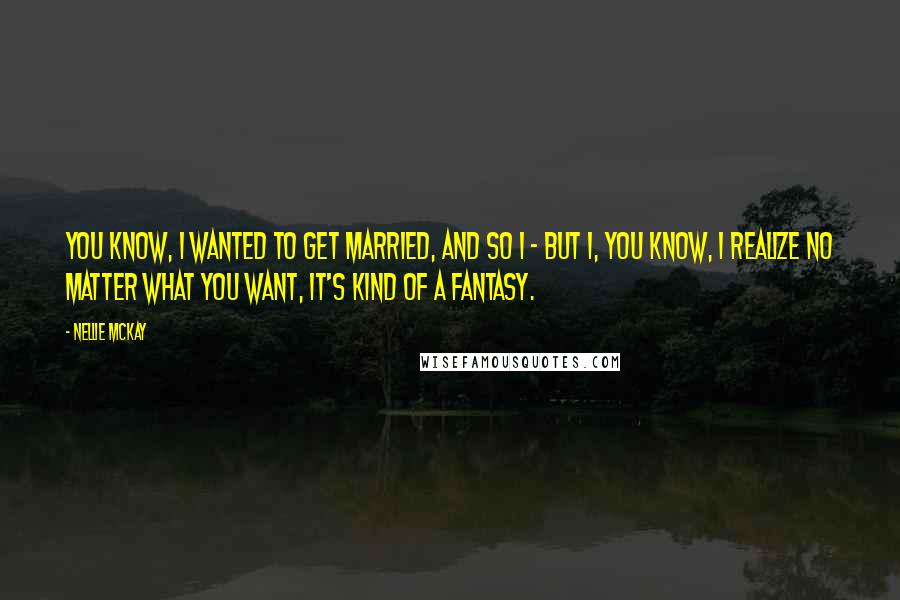 Nellie McKay Quotes: You know, I wanted to get married, and so I - but I, you know, I realize no matter what you want, it's kind of a fantasy.