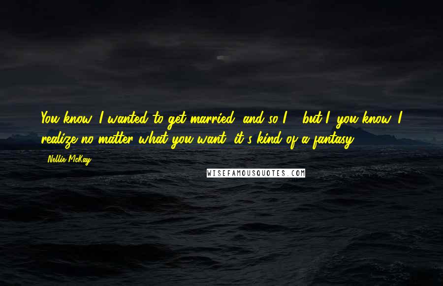 Nellie McKay Quotes: You know, I wanted to get married, and so I - but I, you know, I realize no matter what you want, it's kind of a fantasy.