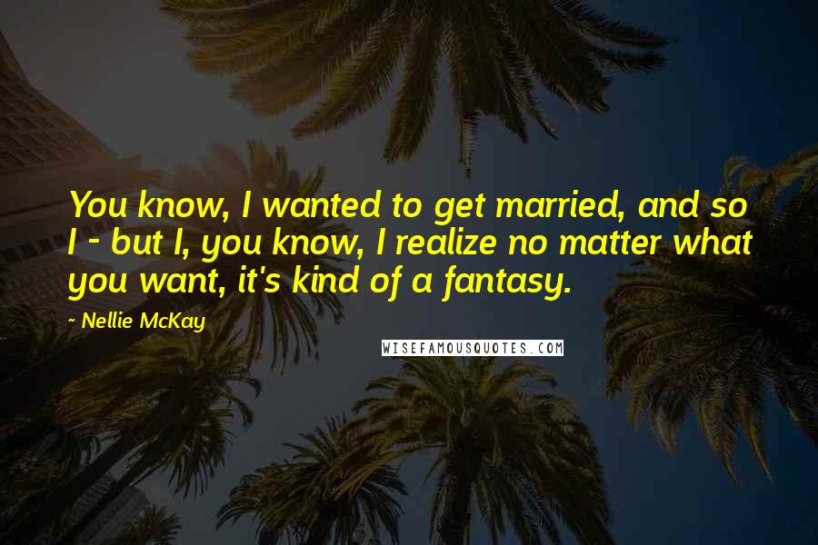 Nellie McKay Quotes: You know, I wanted to get married, and so I - but I, you know, I realize no matter what you want, it's kind of a fantasy.