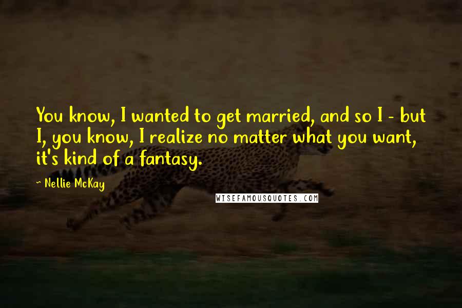 Nellie McKay Quotes: You know, I wanted to get married, and so I - but I, you know, I realize no matter what you want, it's kind of a fantasy.