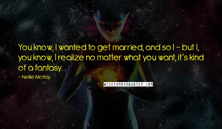 Nellie McKay Quotes: You know, I wanted to get married, and so I - but I, you know, I realize no matter what you want, it's kind of a fantasy.