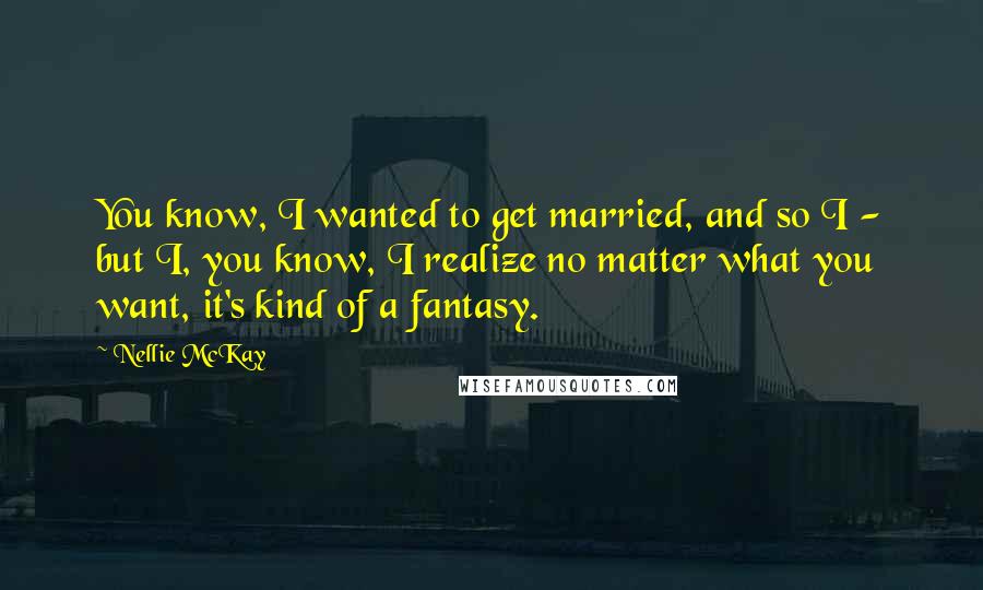 Nellie McKay Quotes: You know, I wanted to get married, and so I - but I, you know, I realize no matter what you want, it's kind of a fantasy.