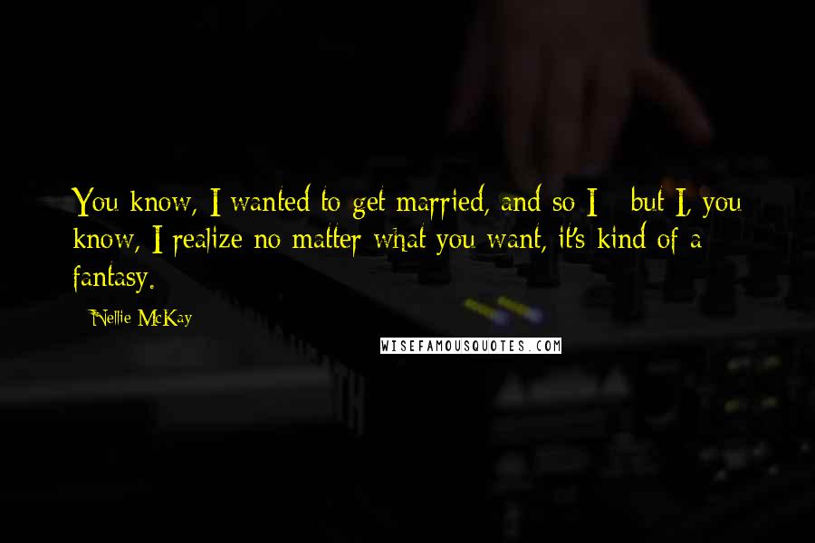 Nellie McKay Quotes: You know, I wanted to get married, and so I - but I, you know, I realize no matter what you want, it's kind of a fantasy.