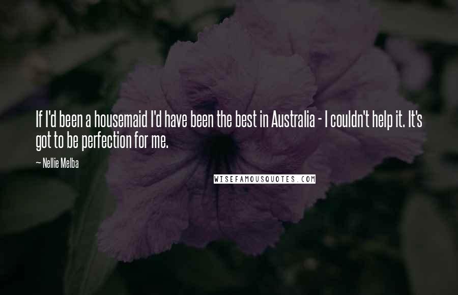 Nellie Melba Quotes: If I'd been a housemaid I'd have been the best in Australia - I couldn't help it. It's got to be perfection for me.