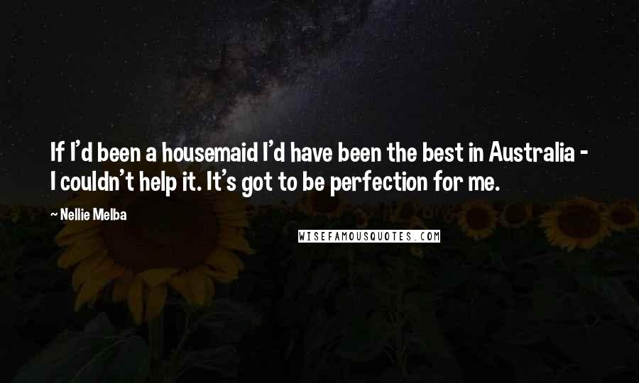 Nellie Melba Quotes: If I'd been a housemaid I'd have been the best in Australia - I couldn't help it. It's got to be perfection for me.