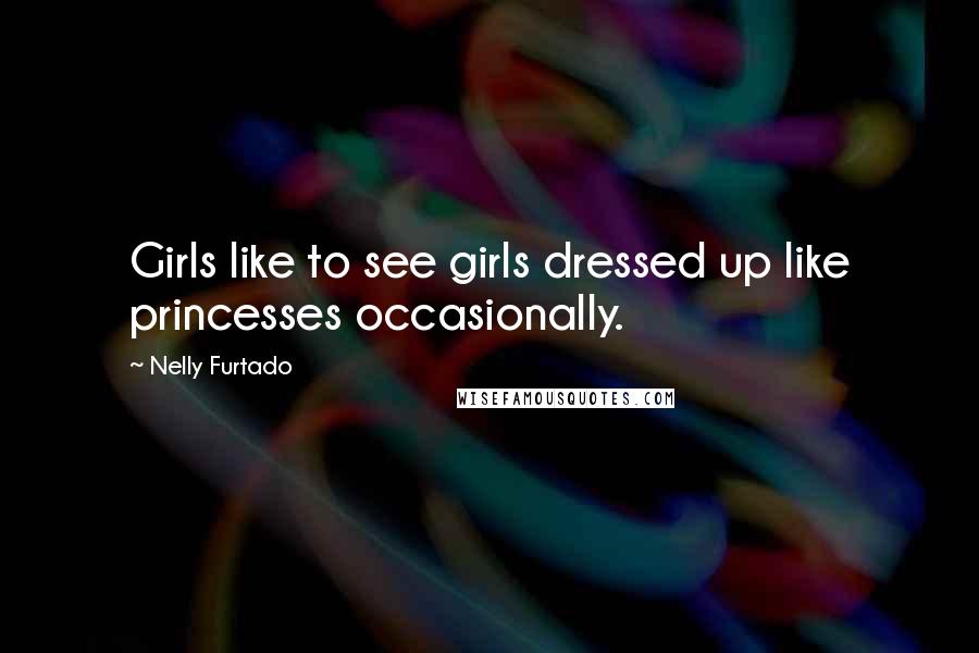 Nelly Furtado Quotes: Girls like to see girls dressed up like princesses occasionally.