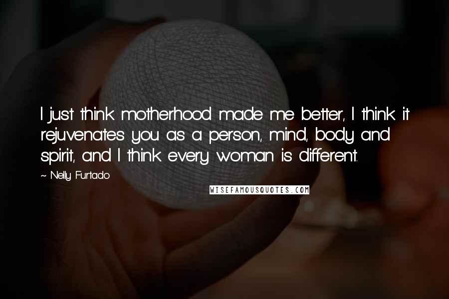 Nelly Furtado Quotes: I just think motherhood made me better, I think it rejuvenates you as a person, mind, body and spirit, and I think every woman is different.