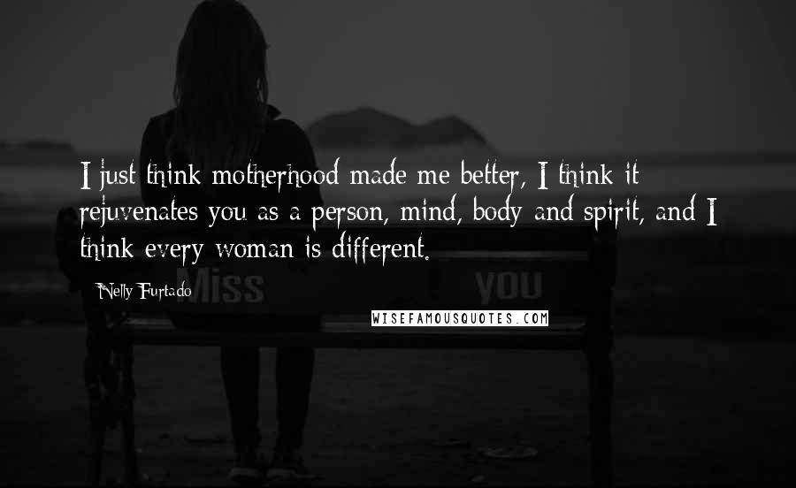 Nelly Furtado Quotes: I just think motherhood made me better, I think it rejuvenates you as a person, mind, body and spirit, and I think every woman is different.