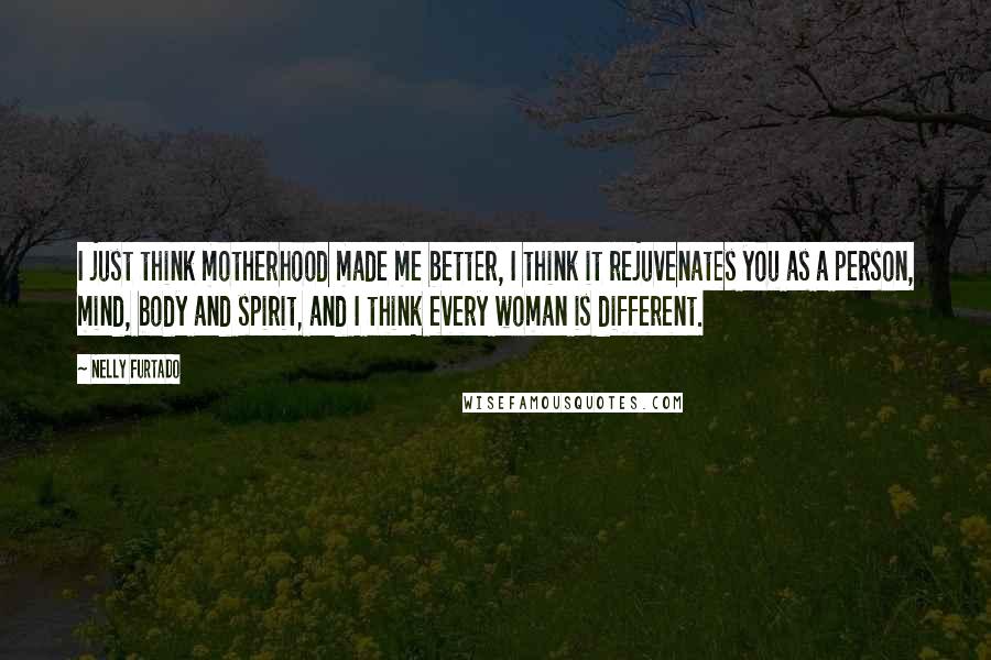 Nelly Furtado Quotes: I just think motherhood made me better, I think it rejuvenates you as a person, mind, body and spirit, and I think every woman is different.