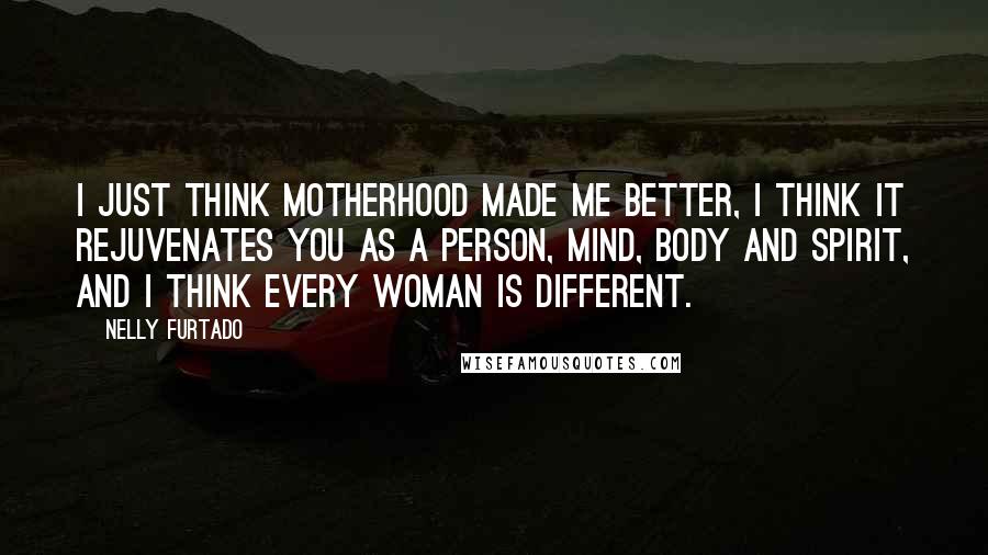 Nelly Furtado Quotes: I just think motherhood made me better, I think it rejuvenates you as a person, mind, body and spirit, and I think every woman is different.