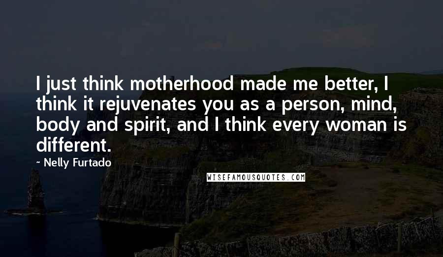 Nelly Furtado Quotes: I just think motherhood made me better, I think it rejuvenates you as a person, mind, body and spirit, and I think every woman is different.