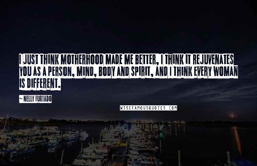 Nelly Furtado Quotes: I just think motherhood made me better, I think it rejuvenates you as a person, mind, body and spirit, and I think every woman is different.