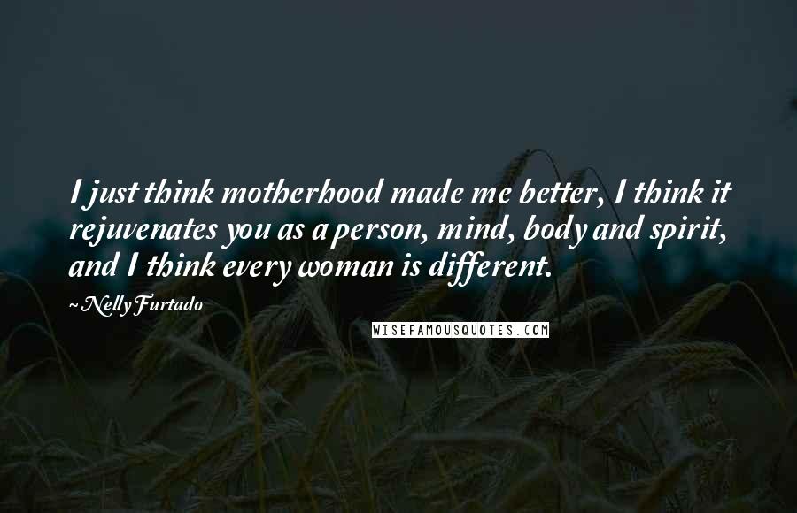 Nelly Furtado Quotes: I just think motherhood made me better, I think it rejuvenates you as a person, mind, body and spirit, and I think every woman is different.