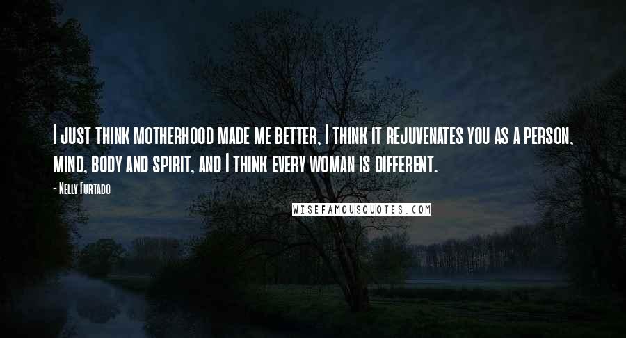 Nelly Furtado Quotes: I just think motherhood made me better, I think it rejuvenates you as a person, mind, body and spirit, and I think every woman is different.