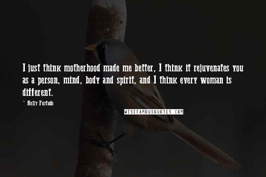 Nelly Furtado Quotes: I just think motherhood made me better, I think it rejuvenates you as a person, mind, body and spirit, and I think every woman is different.