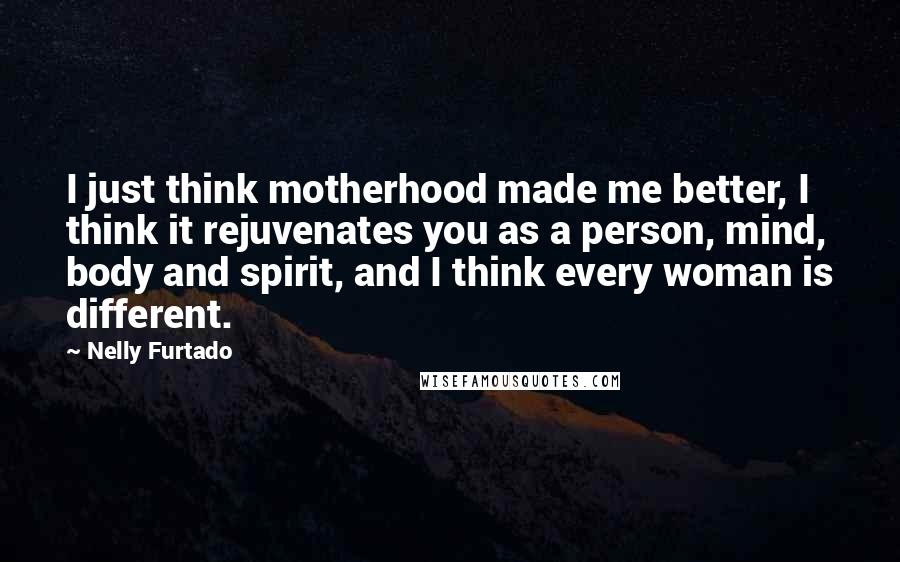Nelly Furtado Quotes: I just think motherhood made me better, I think it rejuvenates you as a person, mind, body and spirit, and I think every woman is different.