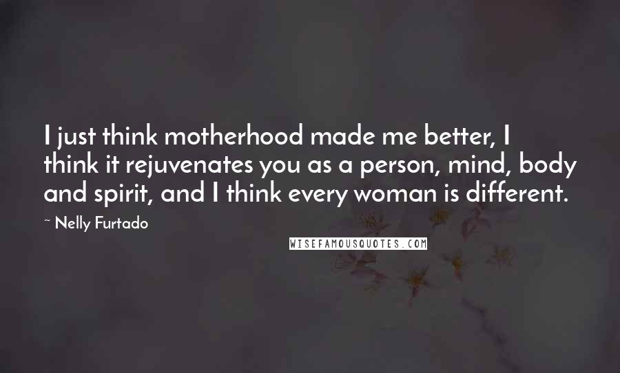 Nelly Furtado Quotes: I just think motherhood made me better, I think it rejuvenates you as a person, mind, body and spirit, and I think every woman is different.