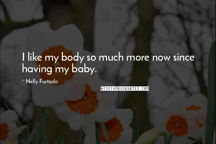 Nelly Furtado Quotes: I like my body so much more now since having my baby.