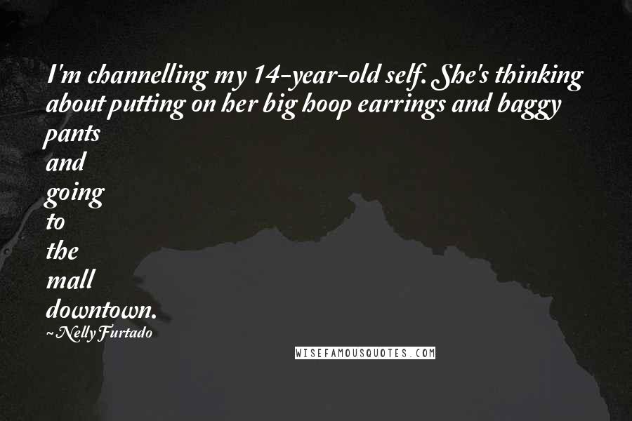 Nelly Furtado Quotes: I'm channelling my 14-year-old self. She's thinking about putting on her big hoop earrings and baggy pants and going to the mall downtown.