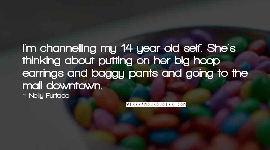 Nelly Furtado Quotes: I'm channelling my 14-year-old self. She's thinking about putting on her big hoop earrings and baggy pants and going to the mall downtown.