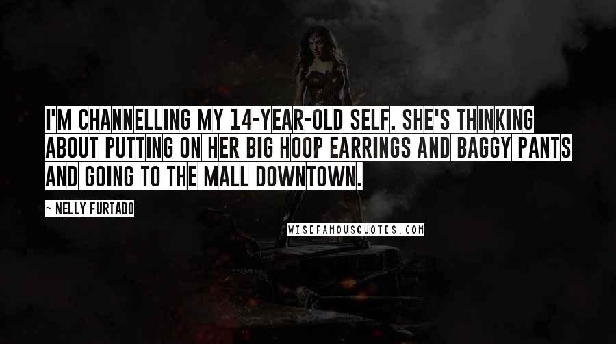 Nelly Furtado Quotes: I'm channelling my 14-year-old self. She's thinking about putting on her big hoop earrings and baggy pants and going to the mall downtown.