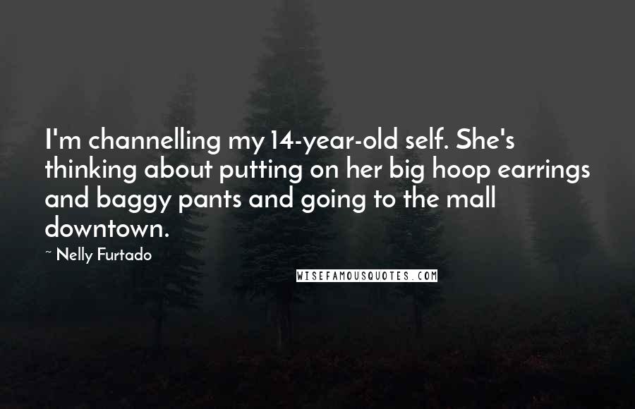 Nelly Furtado Quotes: I'm channelling my 14-year-old self. She's thinking about putting on her big hoop earrings and baggy pants and going to the mall downtown.