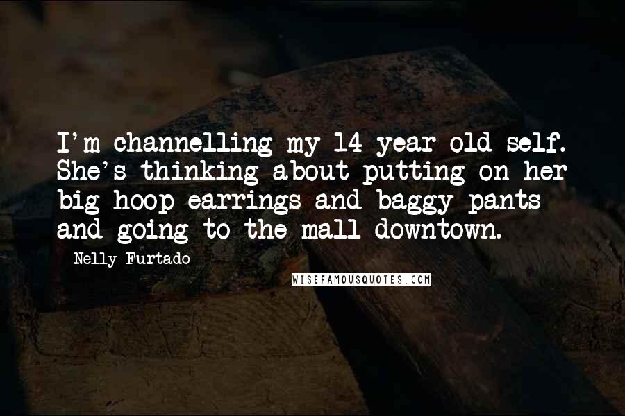 Nelly Furtado Quotes: I'm channelling my 14-year-old self. She's thinking about putting on her big hoop earrings and baggy pants and going to the mall downtown.