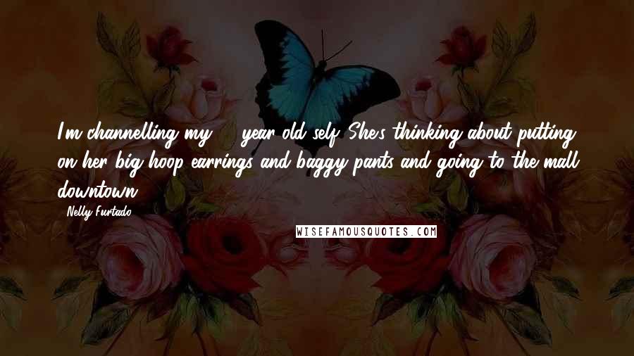 Nelly Furtado Quotes: I'm channelling my 14-year-old self. She's thinking about putting on her big hoop earrings and baggy pants and going to the mall downtown.