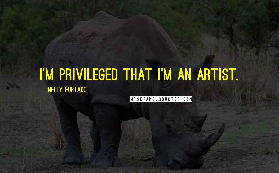 Nelly Furtado Quotes: I'm privileged that I'm an artist.
