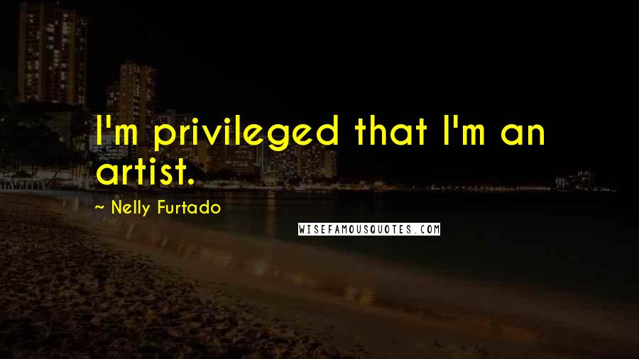 Nelly Furtado Quotes: I'm privileged that I'm an artist.