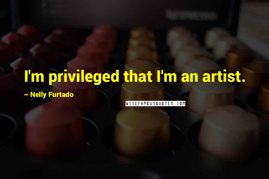 Nelly Furtado Quotes: I'm privileged that I'm an artist.