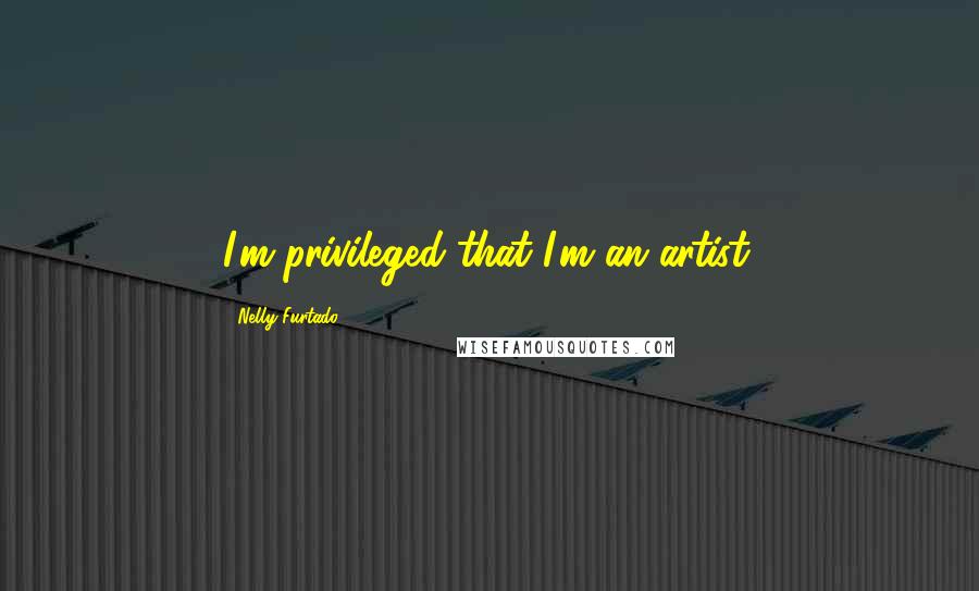 Nelly Furtado Quotes: I'm privileged that I'm an artist.