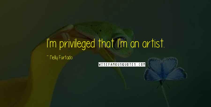 Nelly Furtado Quotes: I'm privileged that I'm an artist.