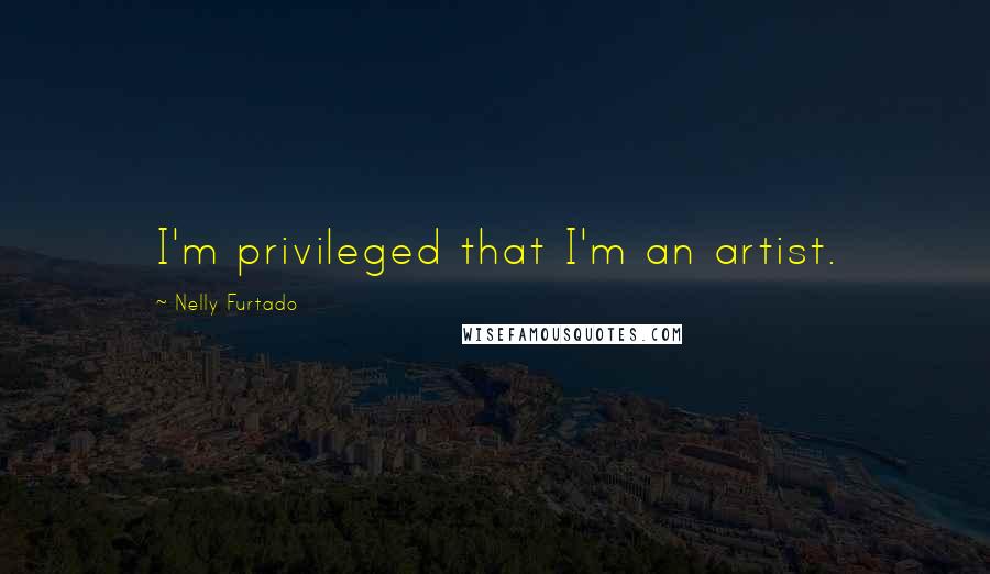 Nelly Furtado Quotes: I'm privileged that I'm an artist.