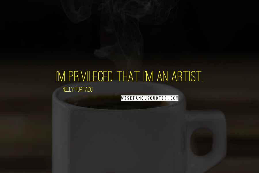 Nelly Furtado Quotes: I'm privileged that I'm an artist.