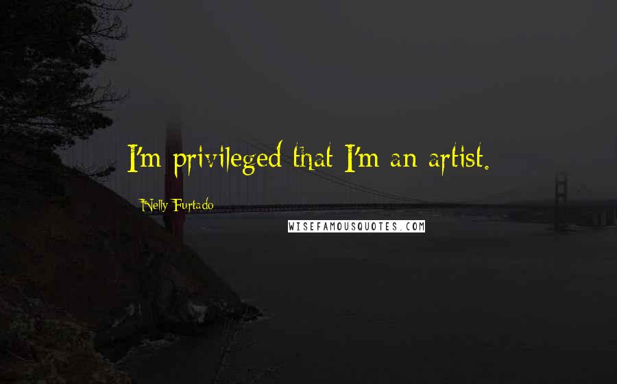 Nelly Furtado Quotes: I'm privileged that I'm an artist.