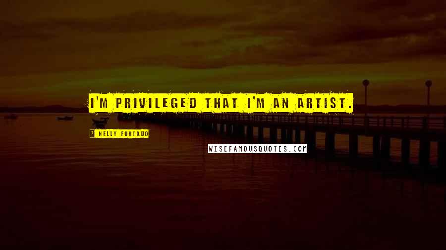 Nelly Furtado Quotes: I'm privileged that I'm an artist.