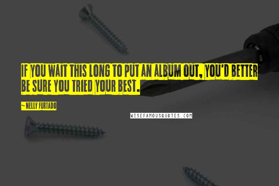 Nelly Furtado Quotes: If you wait this long to put an album out, you'd better be sure you tried your best.