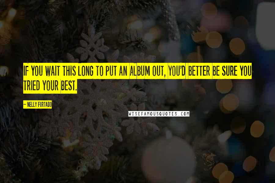 Nelly Furtado Quotes: If you wait this long to put an album out, you'd better be sure you tried your best.