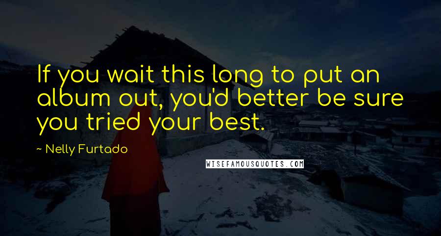 Nelly Furtado Quotes: If you wait this long to put an album out, you'd better be sure you tried your best.