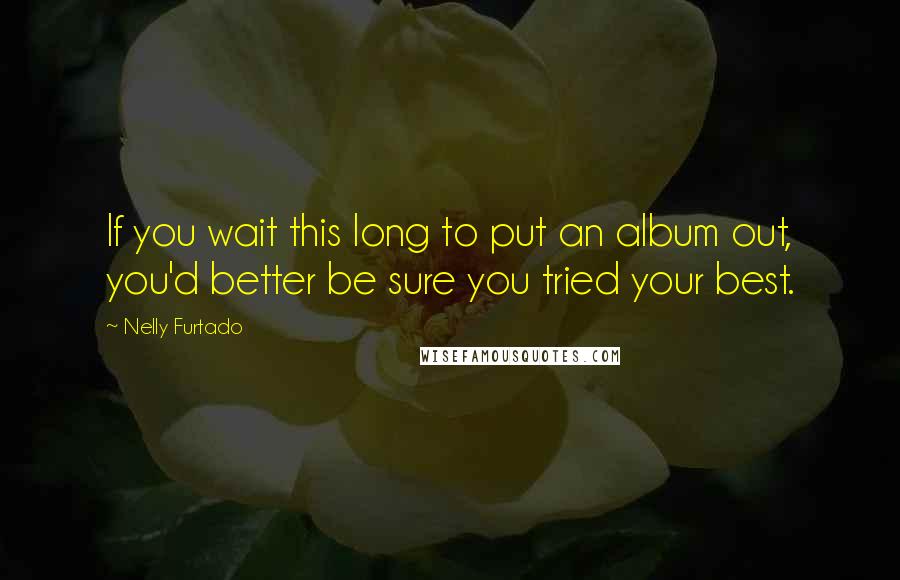Nelly Furtado Quotes: If you wait this long to put an album out, you'd better be sure you tried your best.