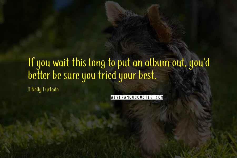 Nelly Furtado Quotes: If you wait this long to put an album out, you'd better be sure you tried your best.