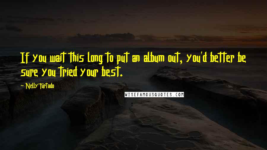 Nelly Furtado Quotes: If you wait this long to put an album out, you'd better be sure you tried your best.