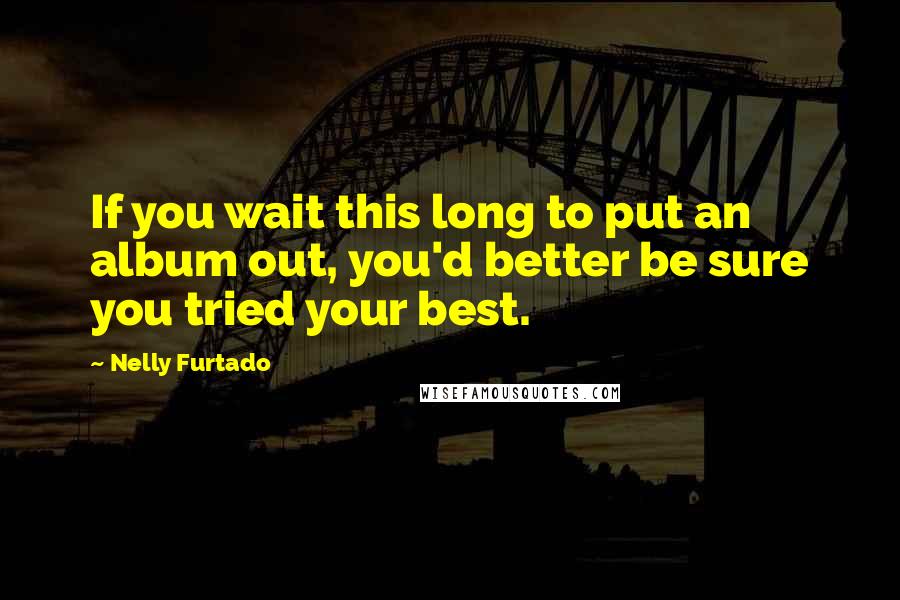 Nelly Furtado Quotes: If you wait this long to put an album out, you'd better be sure you tried your best.